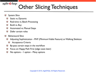 Other Slicing Techniques 
System Slice 
Static vs. Dynamic 
Real-time vs. Batch Processing 
Build vs. Buy 
Automated vs. Manual Steps 
Defer certain roles 
Behavioural Slice 
Adjusting Sophistication - MVF (Minimum Viable Feature) or Walking Skeleton 
Acceptance Criteria 
By-pass certain steps in the workflow 
Focus on Happy Path First (edge cases later) 
No options - 1 option - Many options 
Copyright © 2014, AgileFAQs. All Rights Reserved. 
 