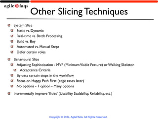 Other Slicing Techniques 
System Slice 
Static vs. Dynamic 
Real-time vs. Batch Processing 
Build vs. Buy 
Automated vs. Manual Steps 
Defer certain roles 
Behavioural Slice 
Adjusting Sophistication - MVF (Minimum Viable Feature) or Walking Skeleton 
Acceptance Criteria 
By-pass certain steps in the workflow 
Focus on Happy Path First (edge cases later) 
No options - 1 option - Many options 
Incrementally improve ‘Ilities' (Usability, Scalability, Reliability, etc.) 
Copyright © 2014, AgileFAQs. All Rights Reserved. 
 