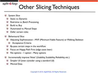 Other Slicing Techniques 
System Slice 
Static vs. Dynamic 
Real-time vs. Batch Processing 
Build vs. Buy 
Automated vs. Manual Steps 
Defer certain roles 
Behavioural Slice 
Adjusting Sophistication - MVF (Minimum Viable Feature) or Walking Skeleton 
Acceptance Criteria 
By-pass certain steps in the workflow 
Focus on Happy Path First (edge cases later) 
No options - 1 option - Many options 
Incrementally improve ‘Ilities' (Usability, Scalability, Reliability, etc.) 
Simpler UI (even consider using a standard UI) 
Minmal Data 
Copyright © 2014, AgileFAQs. All Rights Reserved. 
 