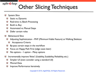 Other Slicing Techniques 
System Slice 
Static vs. Dynamic 
Real-time vs. Batch Processing 
Build vs. Buy 
Automated vs. Manual Steps 
Defer certain roles 
Behavioural Slice 
Adjusting Sophistication - MVF (Minimum Viable Feature) or Walking Skeleton 
Acceptance Criteria 
By-pass certain steps in the workflow 
Focus on Happy Path First (edge cases later) 
No options - 1 option - Many options 
Incrementally improve ‘Ilities' (Usability, Scalability, Reliability, etc.) 
Simpler UI (even consider using a standard UI) 
Minmal Data 
Improve Performance Iteratively 
Copyright © 2014, AgileFAQs. All Rights Reserved. 
 