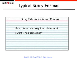 Typical Story Format 
Story Title - Actor Action Context 
As a .. <user who requires this feature> 
I want .. <do something> 
Copyright © 2014, AgileFAQs. All Rights Reserved. 
 