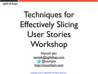 Techniques for 
Effectively Slicing 
User Stories 
Workshop 
Naresh Jain 
naresh@agilefaqs.com 
@nashjain 
http://nareshjain.com 
Copyright © 2014, AgileFAQs. All Rights Reserved. 
 