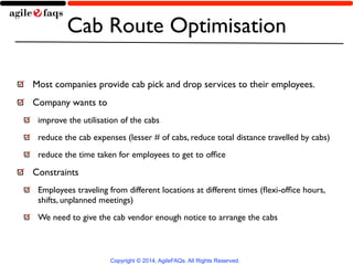 Cab Route Optimisation 
Most companies provide cab pick and drop services to their employees. 
Company wants to 
improve the utilisation of the cabs 
reduce the cab expenses (lesser # of cabs, reduce total distance travelled by cabs) 
reduce the time taken for employees to get to office 
Constraints 
Employees traveling from different locations at different times (flexi-office hours, 
shifts, unplanned meetings) 
We need to give the cab vendor enough notice to arrange the cabs 
Copyright © 2014, AgileFAQs. All Rights Reserved. 
 