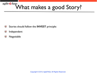 What makes a good Story? 
Stories should follow the INVEST principle: 
Independent 
Negotiable 
Copyright © 2014, AgileFAQ...