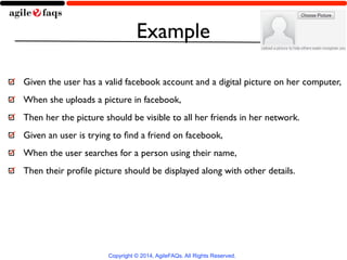 Example 
Given the user has a valid facebook account and a digital picture on her computer, 
When she uploads a picture in facebook, 
Then her the picture should be visible to all her friends in her network. 
Given an user is trying to find a friend on facebook, 
When the user searches for a person using their name, 
Then their profile picture should be displayed along with other details. 
Copyright © 2014, AgileFAQs. All Rights Reserved. 
 