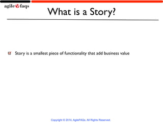 What is a Story? 
Story is a smallest piece of functionality that add business value 
Copyright © 2014, AgileFAQs. All Rig...