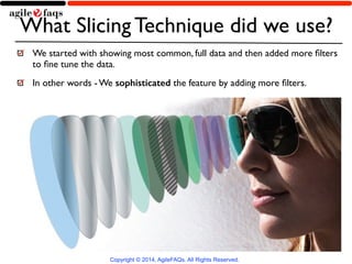 What Slicing Technique did we use? 
We started with showing most common, full data and then added more filters 
to fine tune the data. 
In other words - We sophisticated the feature by adding more filters. 
Copyright © 2014, AgileFAQs. All Rights Reserved. 
 