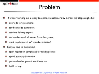 Problem 
If we’re working on a story to contact customers by e-mail, the steps might be: 
query db for customers; 
send e-mail to customers; 
retrieve delivery report; 
remove bounced addresses from the system; 
mark non-bounced as ‘recently contacted’ 
But you have to think about 
spam-regulation compliance for sending e-mail 
speed, accuracy & volume 
personalised or generic email content 
build vs. buy 
Copyright © 2014, AgileFAQs. All Rights Reserved. 
 