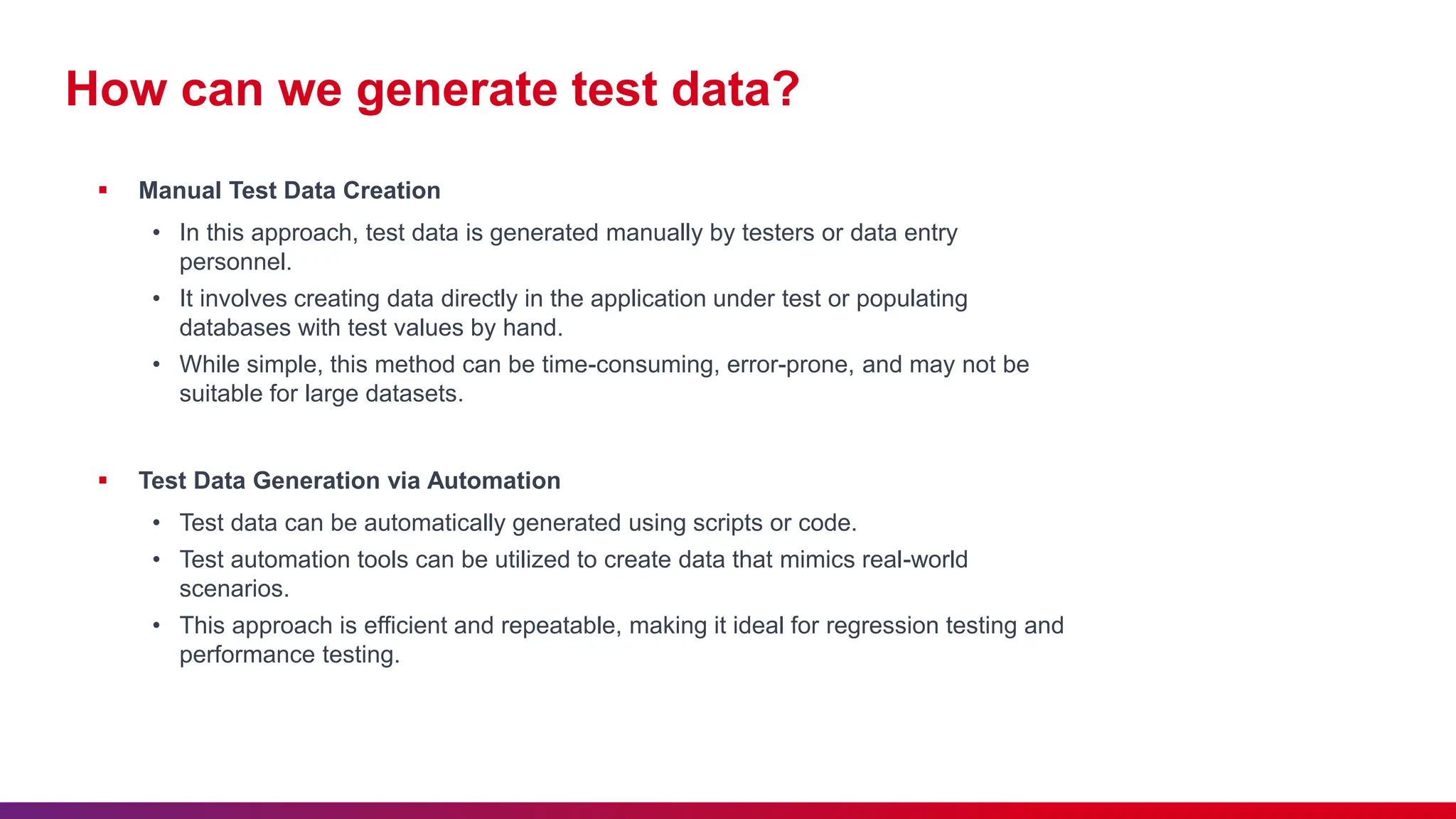 How can we generate test data?
 Manual Test Data Creation
• In this approach, test data is generated manually by testers or data entry
personnel.
• It involves creating data directly in the application under test or populating
databases with test values by hand.
• While simple, this method can be time-consuming, error-prone, and may not be
suitable for large datasets.
 Test Data Generation via Automation
• Test data can be automatically generated using scripts or code.
• Test automation tools can be utilized to create data that mimics real-world
scenarios.
• This approach is efficient and repeatable, making it ideal for regression testing and
performance testing.
 
