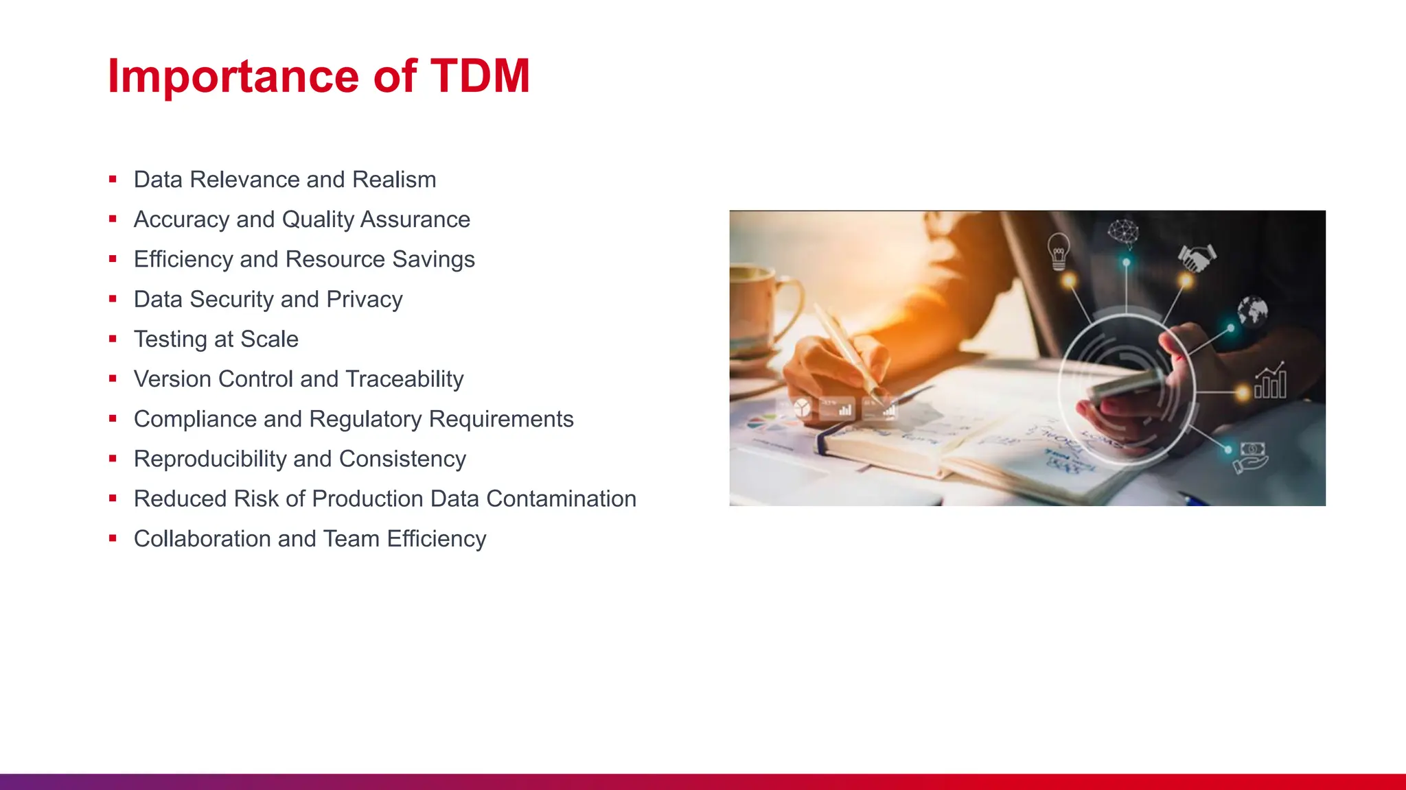 Importance of TDM
 Data Relevance and Realism
 Accuracy and Quality Assurance
 Efficiency and Resource Savings
 Data Security and Privacy
 Testing at Scale
 Version Control and Traceability
 Compliance and Regulatory Requirements
 Reproducibility and Consistency
 Reduced Risk of Production Data Contamination
 Collaboration and Team Efficiency
 