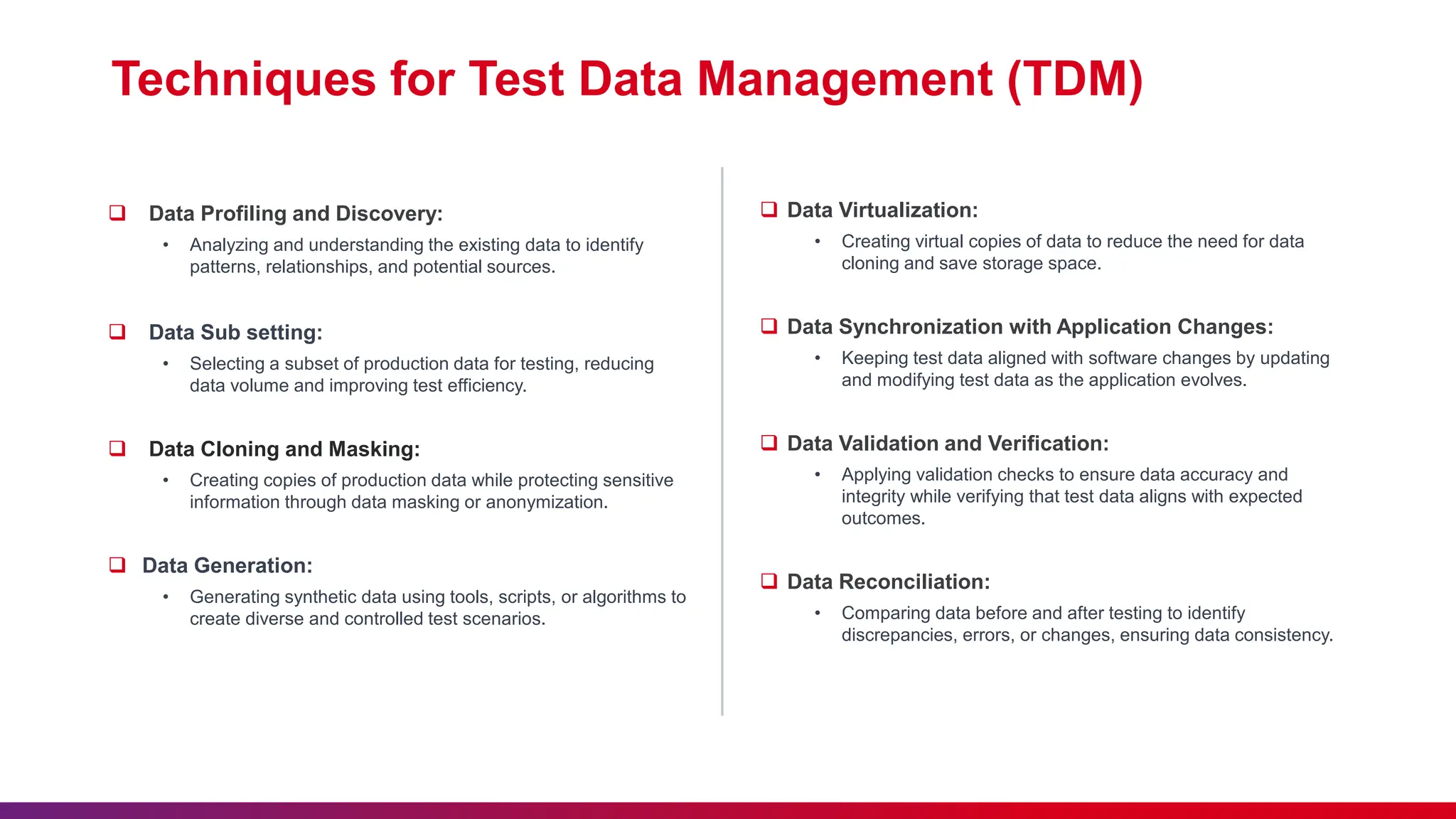 Techniques for Test Data Management (TDM)
 Data Profiling and Discovery:
• Analyzing and understanding the existing data to identify
patterns, relationships, and potential sources.
 Data Sub setting:
• Selecting a subset of production data for testing, reducing
data volume and improving test efficiency.
 Data Cloning and Masking:
• Creating copies of production data while protecting sensitive
information through data masking or anonymization.
 Data Generation:
• Generating synthetic data using tools, scripts, or algorithms to
create diverse and controlled test scenarios.
 Data Virtualization:
• Creating virtual copies of data to reduce the need for data
cloning and save storage space.
 Data Synchronization with Application Changes:
• Keeping test data aligned with software changes by updating
and modifying test data as the application evolves.
 Data Validation and Verification:
• Applying validation checks to ensure data accuracy and
integrity while verifying that test data aligns with expected
outcomes.
 Data Reconciliation:
• Comparing data before and after testing to identify
discrepancies, errors, or changes, ensuring data consistency.
 
