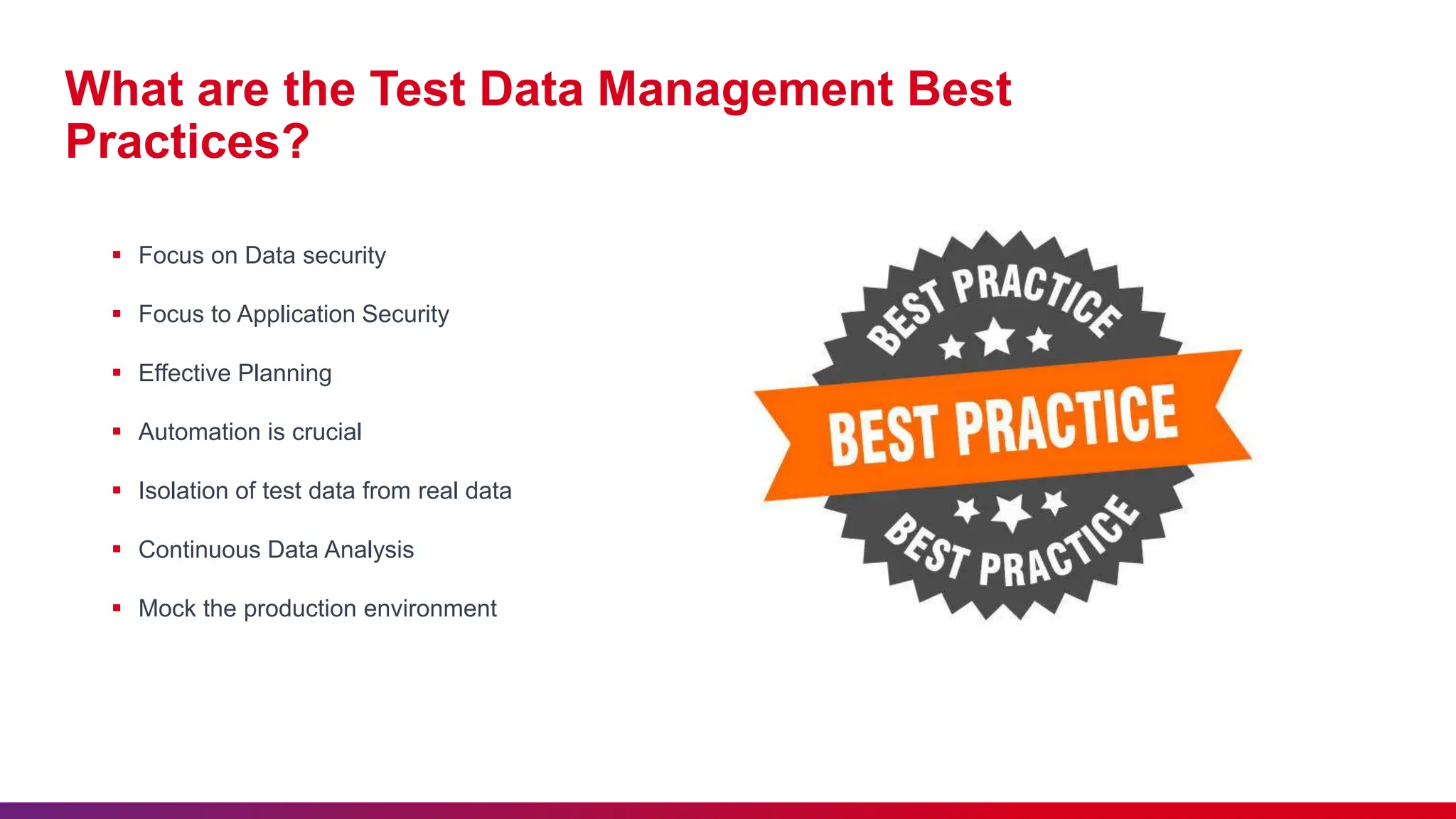 What are the Test Data Management Best
Practices?
 Focus on Data security
 Focus to Application Security
 Effective Planning
 Automation is crucial
 Isolation of test data from real data
 Continuous Data Analysis
 Mock the production environment
 