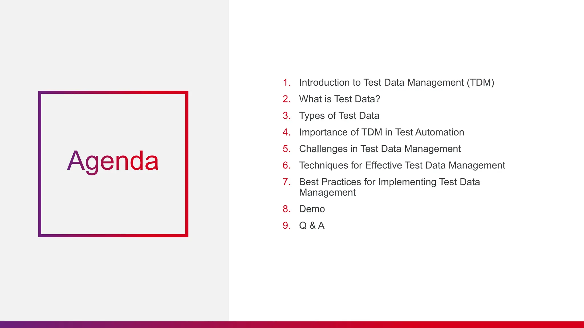 1. Introduction to Test Data Management (TDM)
2. What is Test Data?
3. Types of Test Data
4. Importance of TDM in Test Automation
5. Challenges in Test Data Management
6. Techniques for Effective Test Data Management
7. Best Practices for Implementing Test Data
Management
8. Demo
9. Q & A
 