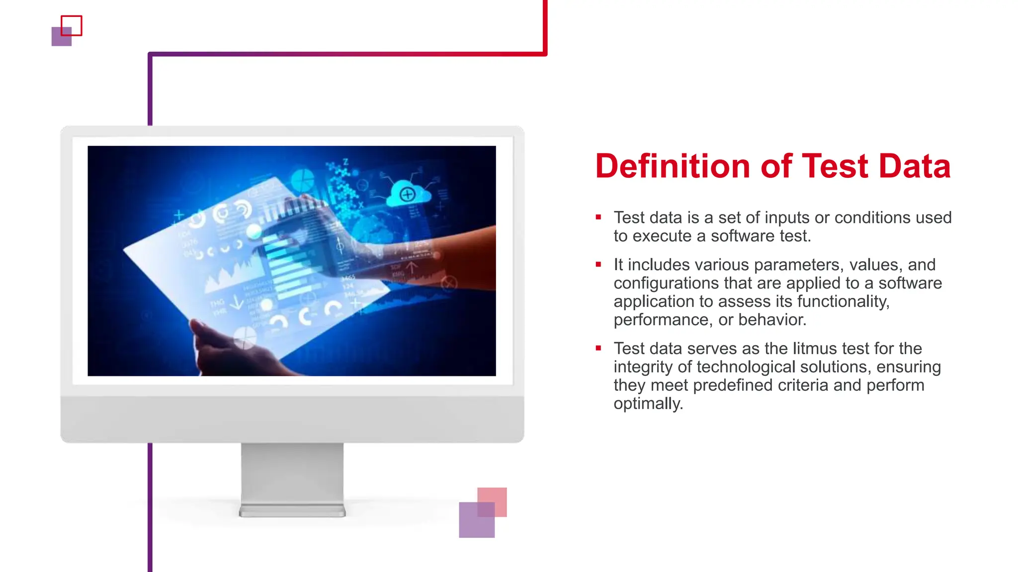 Definition of Test Data
 Test data is a set of inputs or conditions used
to execute a software test.
 It includes various parameters, values, and
configurations that are applied to a software
application to assess its functionality,
performance, or behavior.
 Test data serves as the litmus test for the
integrity of technological solutions, ensuring
they meet predefined criteria and perform
optimally.
 