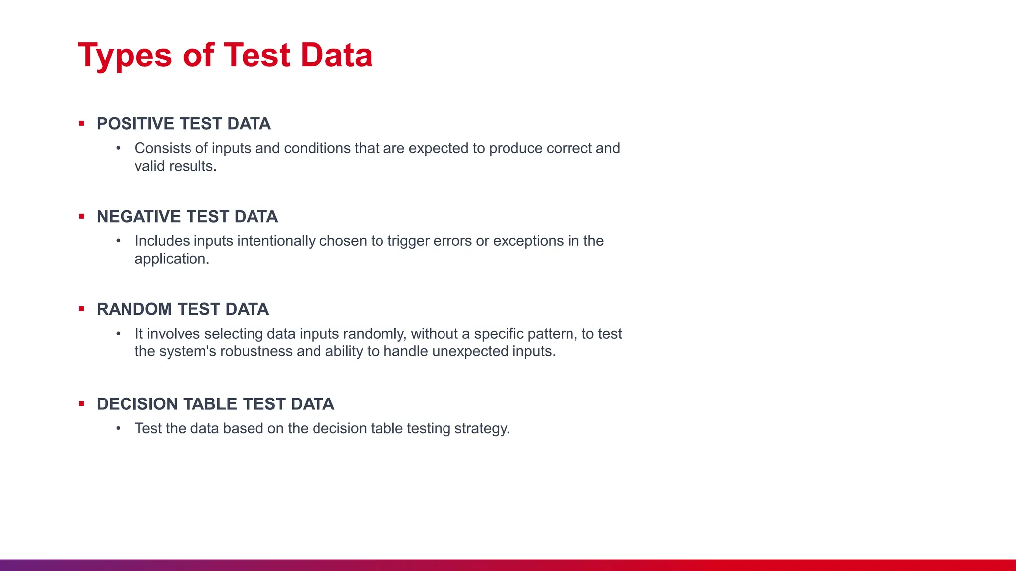 Types of Test Data
 POSITIVE TEST DATA
• Consists of inputs and conditions that are expected to produce correct and
valid results.
 NEGATIVE TEST DATA
• Includes inputs intentionally chosen to trigger errors or exceptions in the
application.
 RANDOM TEST DATA
• It involves selecting data inputs randomly, without a specific pattern, to test
the system's robustness and ability to handle unexpected inputs.
 DECISION TABLE TEST DATA
• Test the data based on the decision table testing strategy.
 