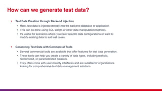 How can we generate test data?
 Test Data Creation through Backend Injection
• Here, test data is injected directly into the backend database or application.
• This can be done using SQL scripts or other data manipulation methods.
• It's useful for scenarios where you need specific data configurations or want to
modify existing data to suit test cases.
 Generating Test Data with Commercial Tools
• Several commercial tools are available that offer features for test data generation.
• These tools can help you create a variety of data types, including realistic,
randomized, or parameterized datasets.
• They often come with user-friendly interfaces and are suitable for organizations
looking for comprehensive test data management solutions.
 