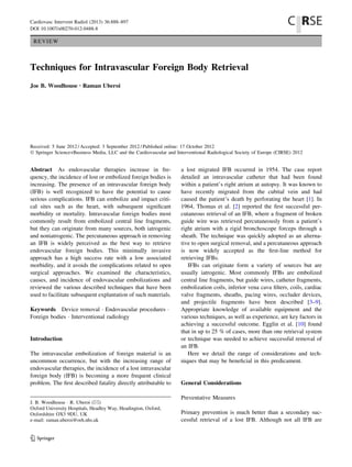 REVIEW
Techniques for Intravascular Foreign Body Retrieval
Joe B. Woodhouse • Raman Uberoi
Received: 5 June 2012 / Accepted: 3 September 2012 / Published online: 17 October 2012
Ó Springer Science+Business Media, LLC and the Cardiovascular and Interventional Radiological Society of Europe (CIRSE) 2012
Abstract As endovascular therapies increase in fre-
quency, the incidence of lost or embolized foreign bodies is
increasing. The presence of an intravascular foreign body
(IFB) is well recognized to have the potential to cause
serious complications. IFB can embolize and impact criti-
cal sites such as the heart, with subsequent signiﬁcant
morbidity or mortality. Intravascular foreign bodies most
commonly result from embolized central line fragments,
but they can originate from many sources, both iatrogenic
and noniatrogenic. The percutaneous approach in removing
an IFB is widely perceived as the best way to retrieve
endovascular foreign bodies. This minimally invasive
approach has a high success rate with a low associated
morbidity, and it avoids the complications related to open
surgical approaches. We examined the characteristics,
causes, and incidence of endovascular embolizations and
reviewed the various described techniques that have been
used to facilitate subsequent explantation of such materials.
Keywords Device removal Á Endovascular procedures Á
Foreign bodies Á Interventional radiology
Introduction
The intravascular embolization of foreign material is an
uncommon occurrence, but with the increasing range of
endovascular therapies, the incidence of a lost intravascular
foreign body (IFB) is becoming a more frequent clinical
problem. The ﬁrst described fatality directly attributable to
a lost migrated IFB occurred in 1954. The case report
detailed an intravascular catheter that had been found
within a patient’s right atrium at autopsy. It was known to
have recently migrated from the cubital vein and had
caused the patient’s death by perforating the heart [1]. In
1964, Thomas et al. [2] reported the ﬁrst successful per-
cutaneous retrieval of an IFB, where a fragment of broken
guide wire was retrieved percutaneously from a patient’s
right atrium with a rigid bronchoscope forceps through a
sheath. The technique was quickly adopted as an alterna-
tive to open surgical removal, and a percutaneous approach
is now widely accepted as the ﬁrst-line method for
retrieving IFBs.
IFBs can originate form a variety of sources but are
usually iatrogenic. Most commonly IFBs are embolized
central line fragments, but guide wires, catheter fragments,
embolization coils, inferior vena cava ﬁlters, coils, cardiac
valve fragments, sheaths, pacing wires, occluder devices,
and projectile fragments have been described [3–9].
Appropriate knowledge of available equipment and the
various techniques, as well as experience, are key factors in
achieving a successful outcome. Egglin et al. [10] found
that in up to 25 % of cases, more than one retrieval system
or technique was needed to achieve successful removal of
an IFB.
Here we detail the range of considerations and tech-
niques that may be beneﬁcial in this predicament.
General Considerations
Preventative Measures
Primary prevention is much better than a secondary suc-
cessful retrieval of a lost IFB. Although not all IFB are
J. B. Woodhouse Á R. Uberoi (&)
Oxford University Hospitals, Headley Way, Headington, Oxford,
Oxfordshire OX3 9DU, UK
e-mail: raman.uberoi@orh.nhs.uk
123
Cardiovasc Intervent Radiol (2013) 36:888–897
DOI 10.1007/s00270-012-0488-8
 