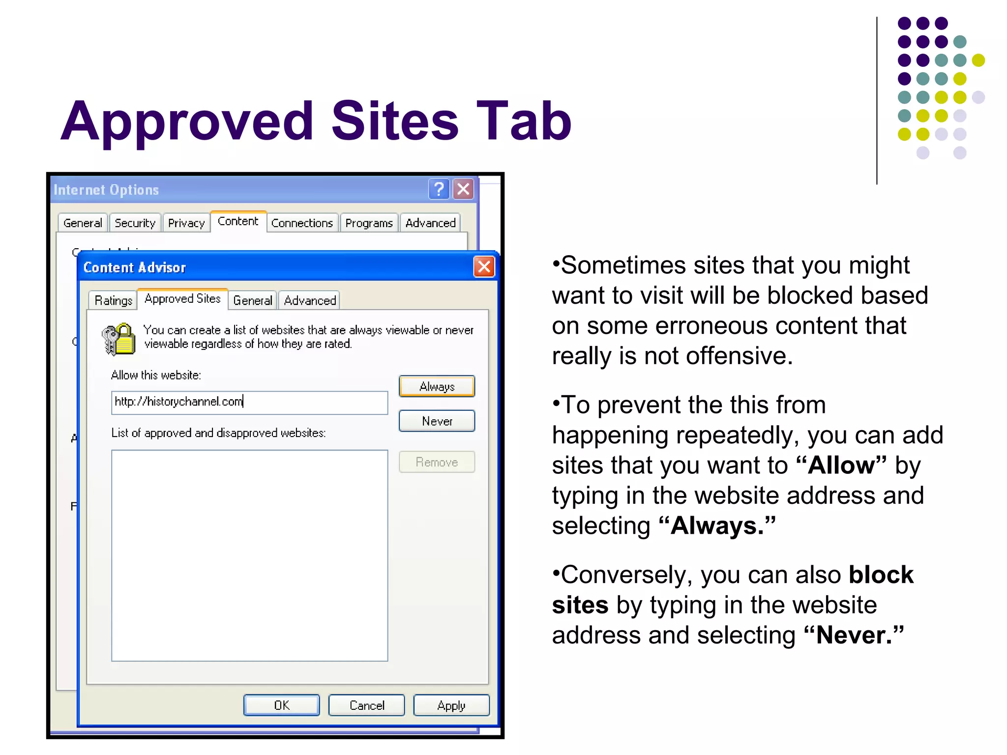 Approved Sites Tab Sometimes sites that you might want to visit will be blocked based on some erroneous content that really is not offensive. To prevent the this from happening repeatedly, you can add sites that you want to  “Allow”  by typing in the website address and selecting  “Always.” Conversely, you can also  block sites  by typing in the website address and selecting  “Never.” 