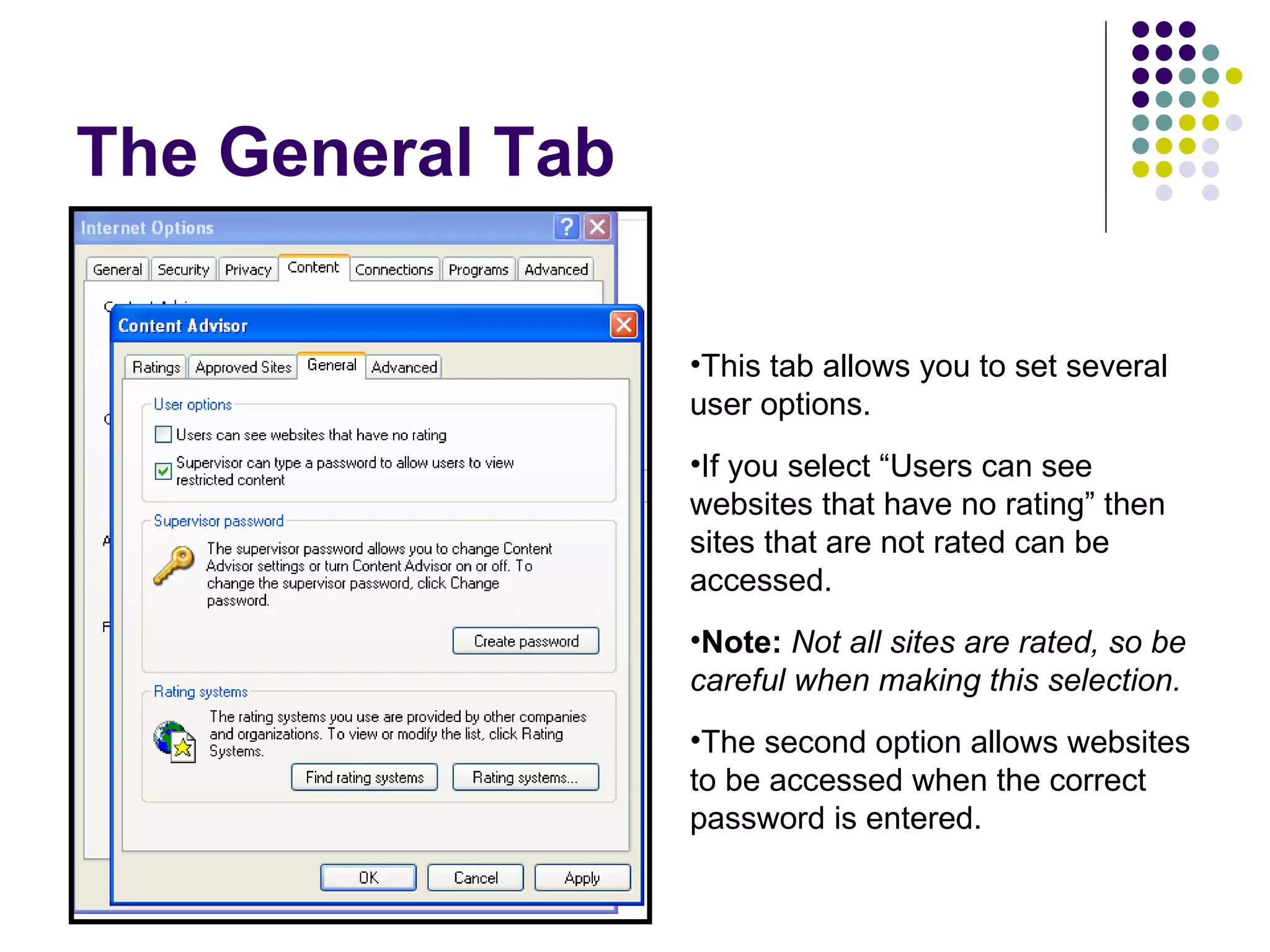 The General Tab This tab allows you to set several user options. If you select “Users can see websites that have no rating” then sites that are not rated can be accessed.  Note:   Not all sites are rated, so be careful when making this selection. The second option allows websites to be accessed when the correct password is entered. 