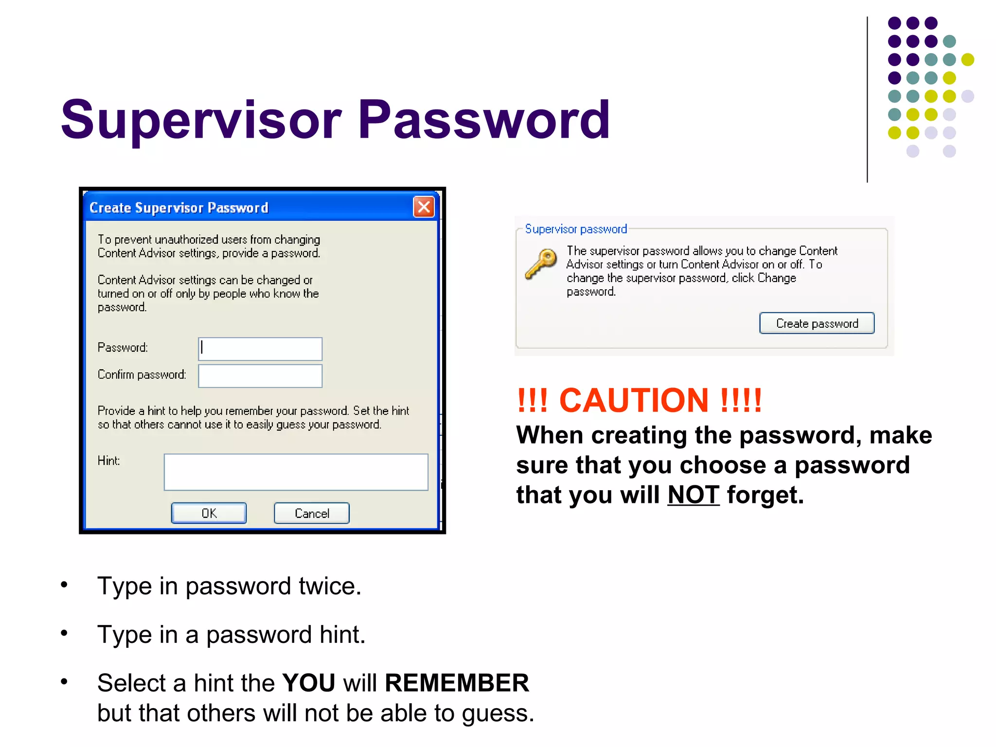 Supervisor Password !!! CAUTION !!!! When creating the password, make sure that you choose a password that you will  NOT  forget. Type in password twice. Type in a password hint. Select a hint the  YOU  will  REMEMBER  but that others will not be able to guess. 