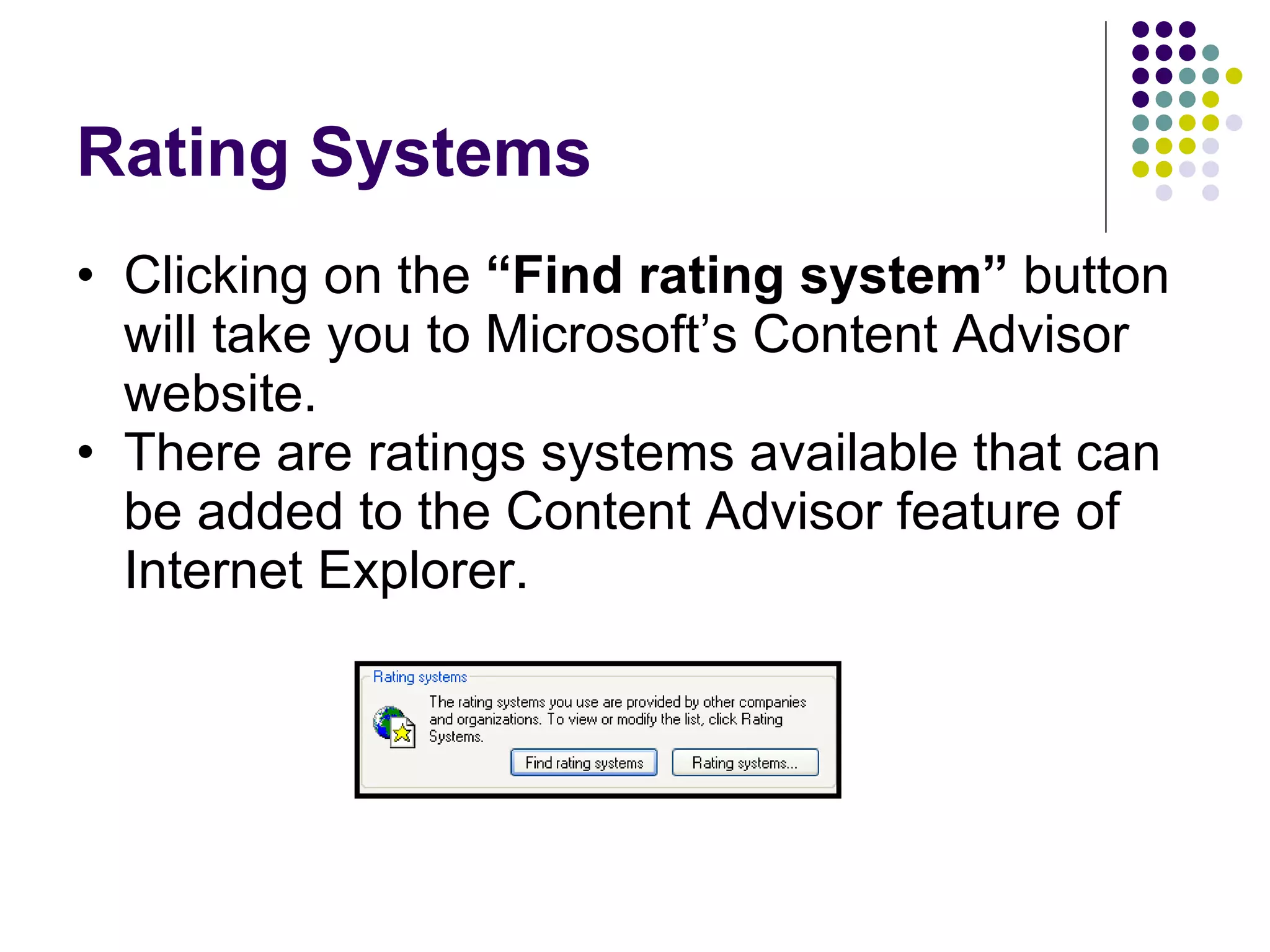 Rating Systems Clicking on the  “Find rating system”  button will take you to Microsoft’s Content Advisor website. There are ratings systems available that can be added to the Content Advisor feature of Internet Explorer. 