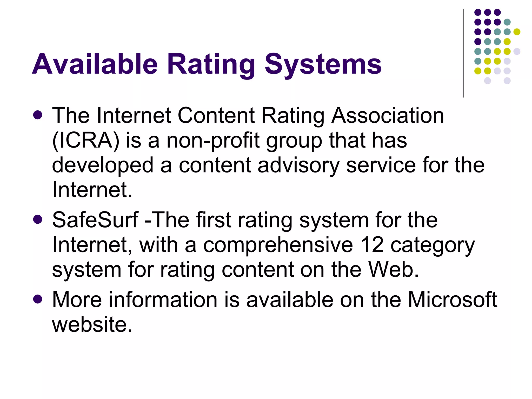 Available Rating Systems The Internet Content Rating Association (ICRA) is a non-profit group that has developed a content advisory service for the Internet.  SafeSurf -The first rating system for the Internet, with a comprehensive 12 category system for rating content on the Web.  More information is available on the Microsoft website. 