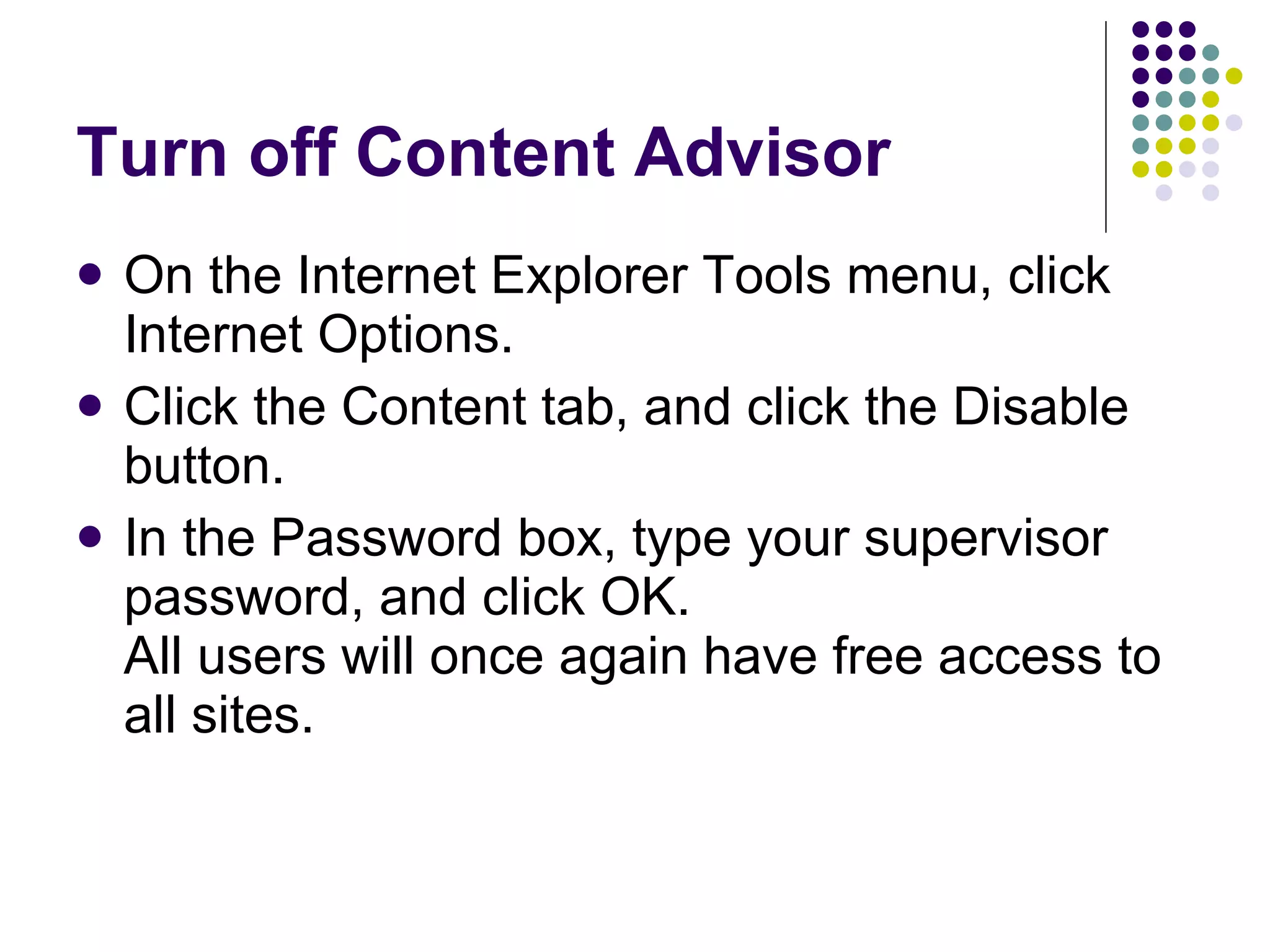 Turn off Content Advisor On the Internet Explorer Tools menu, click Internet Options.  Click the Content tab, and click the Disable button.  In the Password box, type your supervisor password, and click OK.  All users will once again have free access to all sites.  