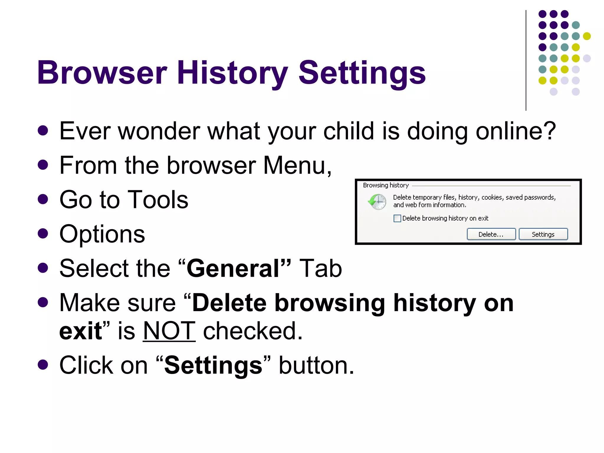 Browser History Settings Ever wonder what your child is doing online? From the browser Menu, Go to Tools Options Select the “ General”  Tab Make sure “ Delete browsing history on exit ” is  NOT  checked. Click on “ Settings ” button. 