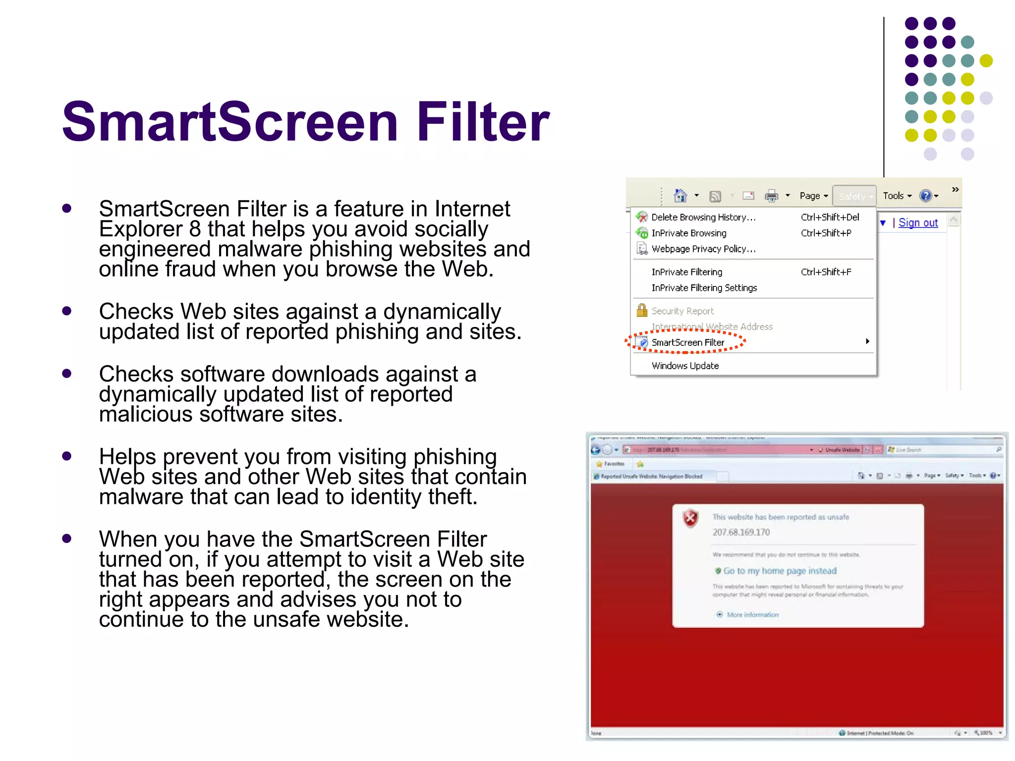 SmartScreen Filter SmartScreen Filter is a feature in Internet Explorer 8 that helps you avoid socially engineered malware phishing websites and online fraud when you browse the Web.  Checks Web sites against a dynamically updated list of reported phishing and sites.  Checks software downloads against a dynamically updated list of reported malicious software sites.  Helps prevent you from visiting phishing Web sites and other Web sites that contain malware that can lead to identity theft. When you have the SmartScreen Filter turned on, if you attempt to visit a Web site that has been reported, the screen on the right appears and advises you not to continue to the unsafe website.  