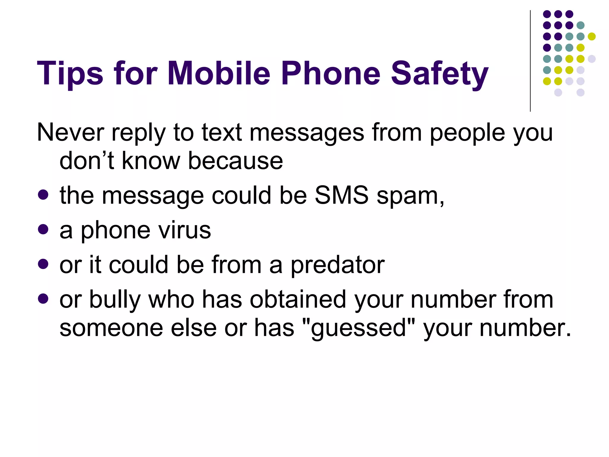 Tips for Mobile Phone Safety Never reply to text messages from people you don’t know because  the message could be SMS spam,  a phone virus  or it could be from a predator  or bully who has obtained your number from someone else or has "guessed" your number.  