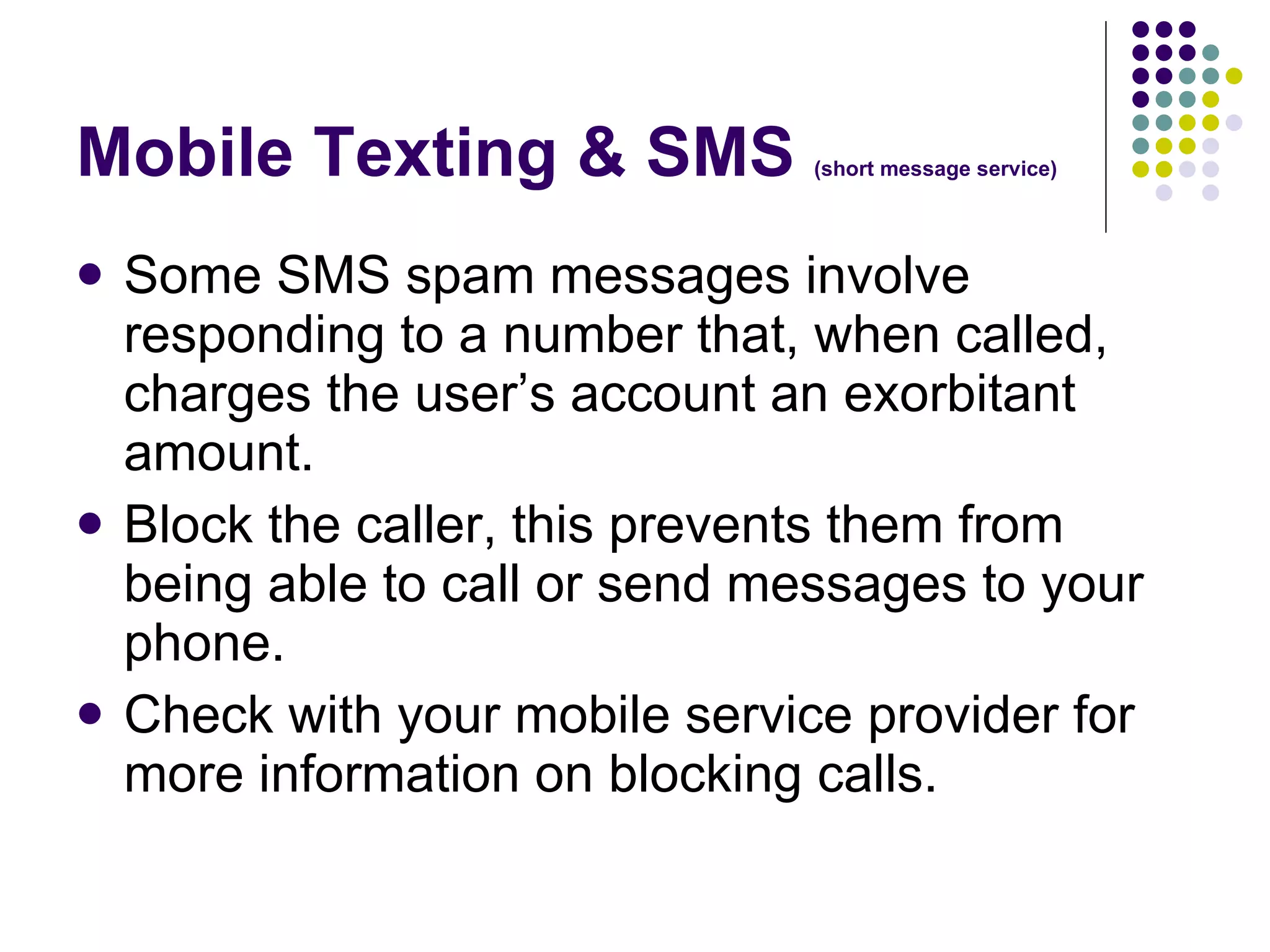 Mobile Texting & SMS  (short message service) Some SMS spam messages involve responding to a number that, when called, charges the user’s account an exorbitant amount.  Block the caller, this prevents them from being able to call or send messages to your phone.  Check with your mobile service provider for more information on blocking calls. 