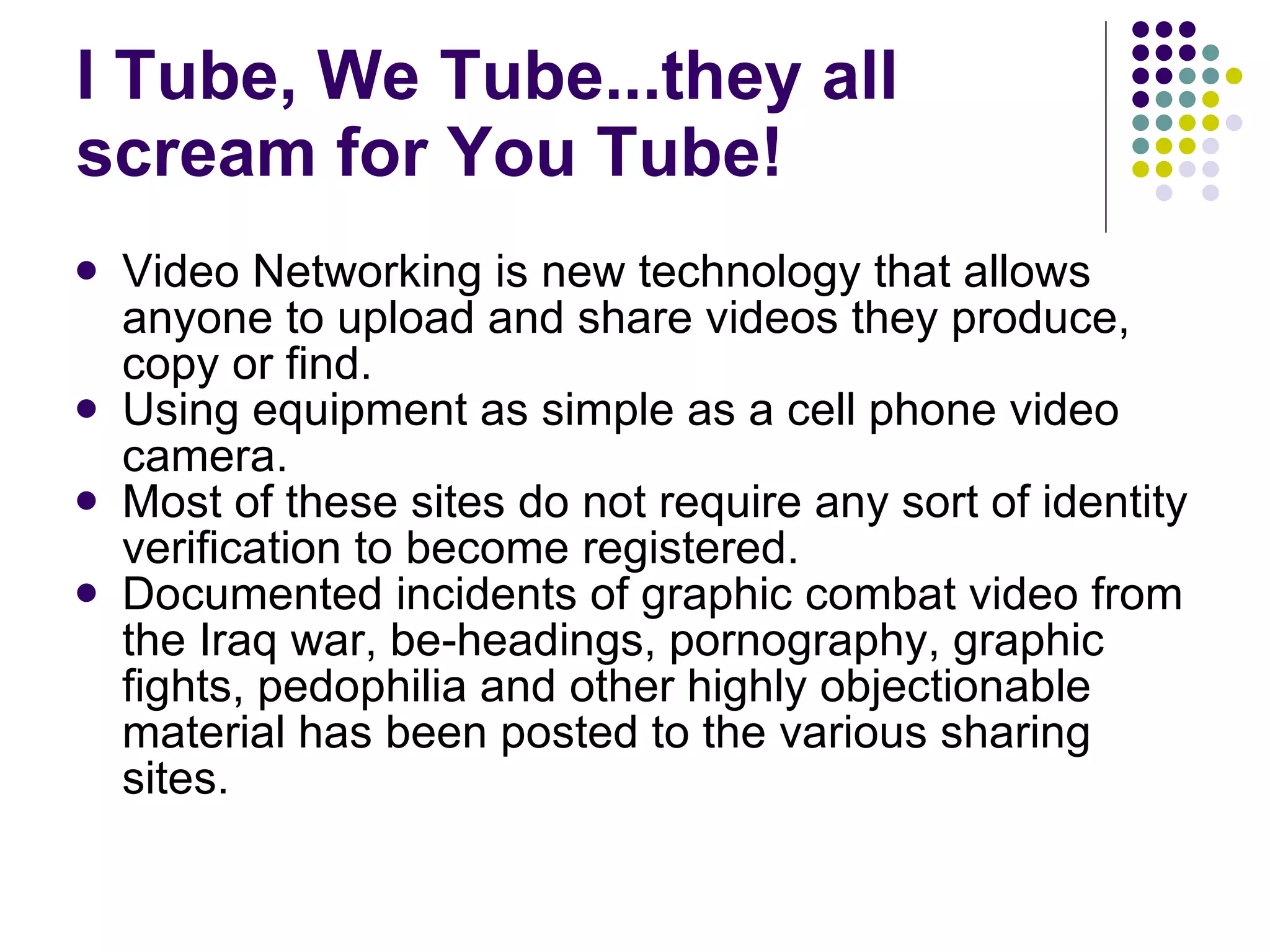 I Tube, We Tube...they all scream for You Tube!  Video Networking is new technology that allows anyone to upload and share videos they produce, copy or find.  Using equipment as simple as a cell phone video camera. Most of these sites do not require any sort of identity verification to become registered.  Documented incidents of graphic combat video from the Iraq war, be-headings, pornography, graphic fights, pedophilia and other highly objectionable material has been posted to the various sharing sites.  