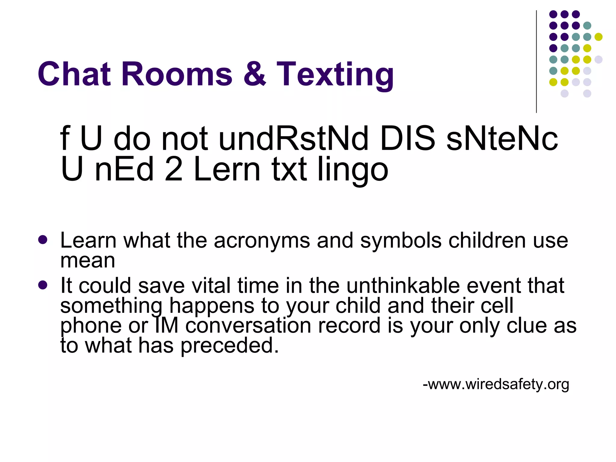 Chat Rooms & Texting f U do not undRstNd DIS sNteNc U nEd 2 Lern txt lingo Learn what the acronyms and symbols children use mean  It could save vital time in the unthinkable event that something happens to your child and their cell phone or IM conversation record is your only clue as to what has preceded.  -www.wiredsafety.org   