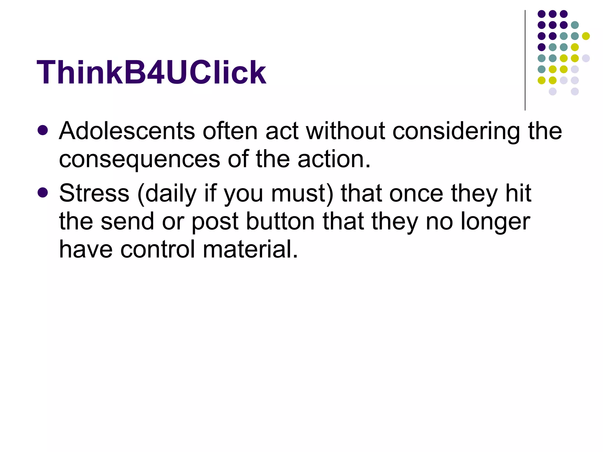 ThinkB4UClick Adolescents often act without considering the consequences of the action. Stress (daily if you must) that once they hit the send or post button that they no longer have control material. 