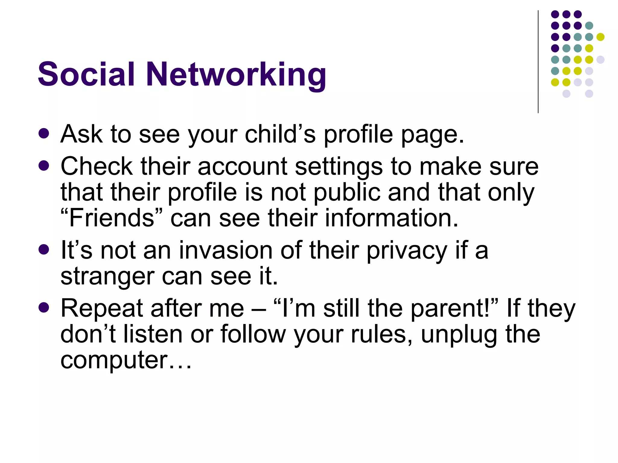 Social Networking Ask to see your child’s profile page. Check their account settings to make sure that their profile is not public and that only “Friends” can see their information. It’s not an invasion of their privacy if a stranger can see it.  Repeat after me – “I’m still the parent!” If they don’t listen or follow your rules, unplug the computer… 