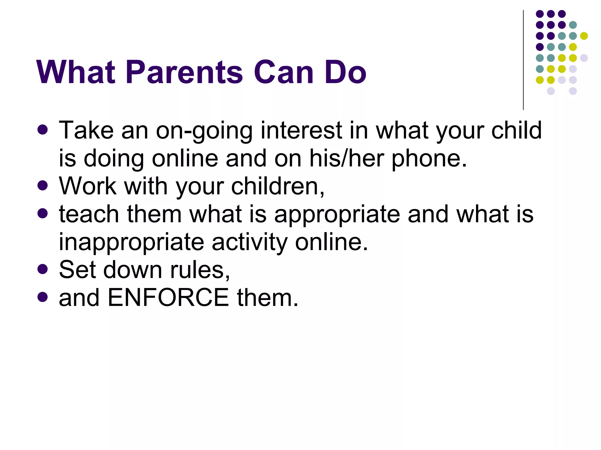 What Parents Can Do Take an on-going interest in what your child is doing online and on his/her phone. Work with your children,  teach them what is appropriate and what is inappropriate activity online.  Set down rules,  and ENFORCE them.  