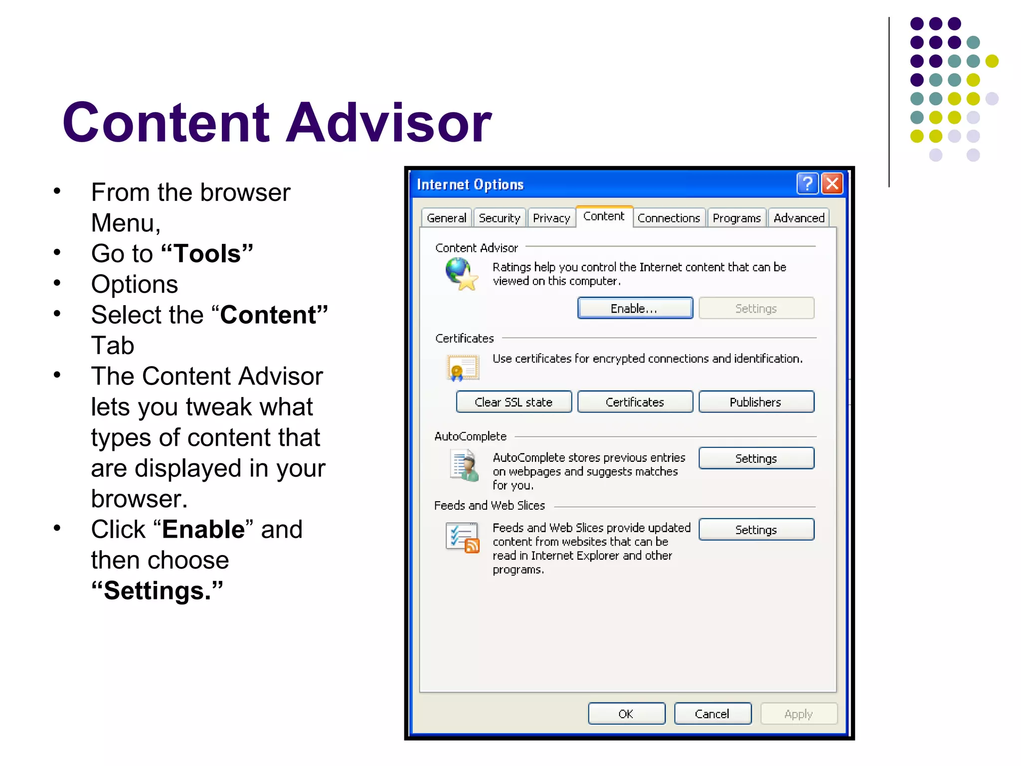 Content Advisor From the browser Menu, Go to  “Tools” Options Select the “ Content”  Tab The Content Advisor lets you tweak what types of content that are displayed in your browser. Click “ Enable ” and then choose  “Settings.” 