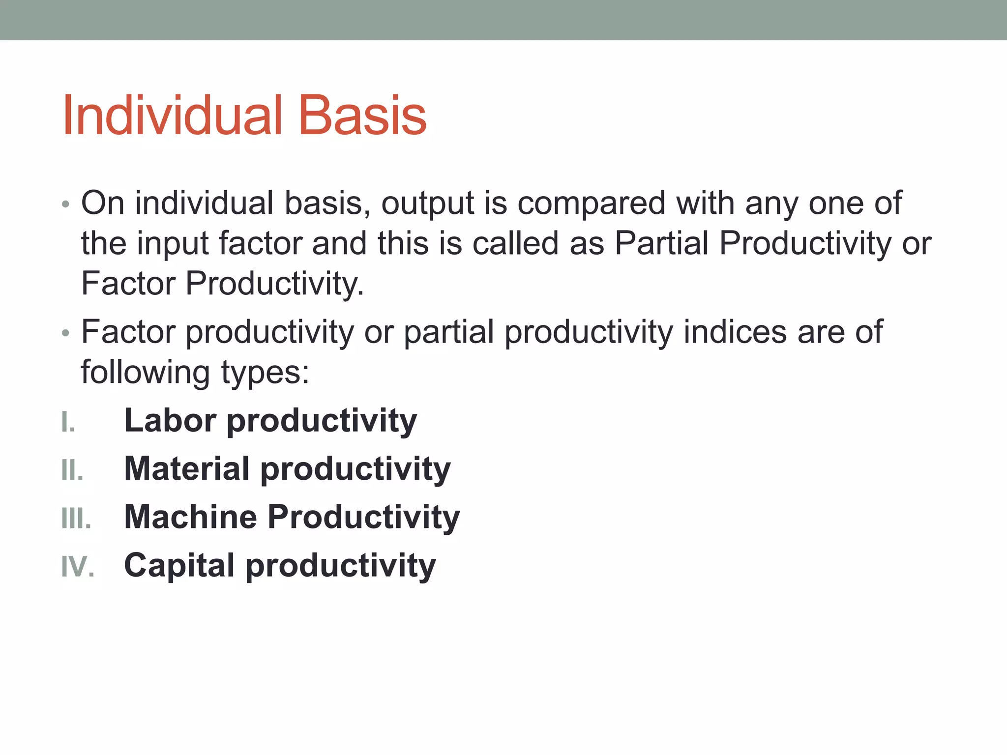 Individual Basis
• On individual basis, output is compared with any one of
the input factor and this is called as Partial Productivity or
Factor Productivity.
• Factor productivity or partial productivity indices are of
following types:
I. Labor productivity
II. Material productivity
III. Machine Productivity
IV. Capital productivity
 