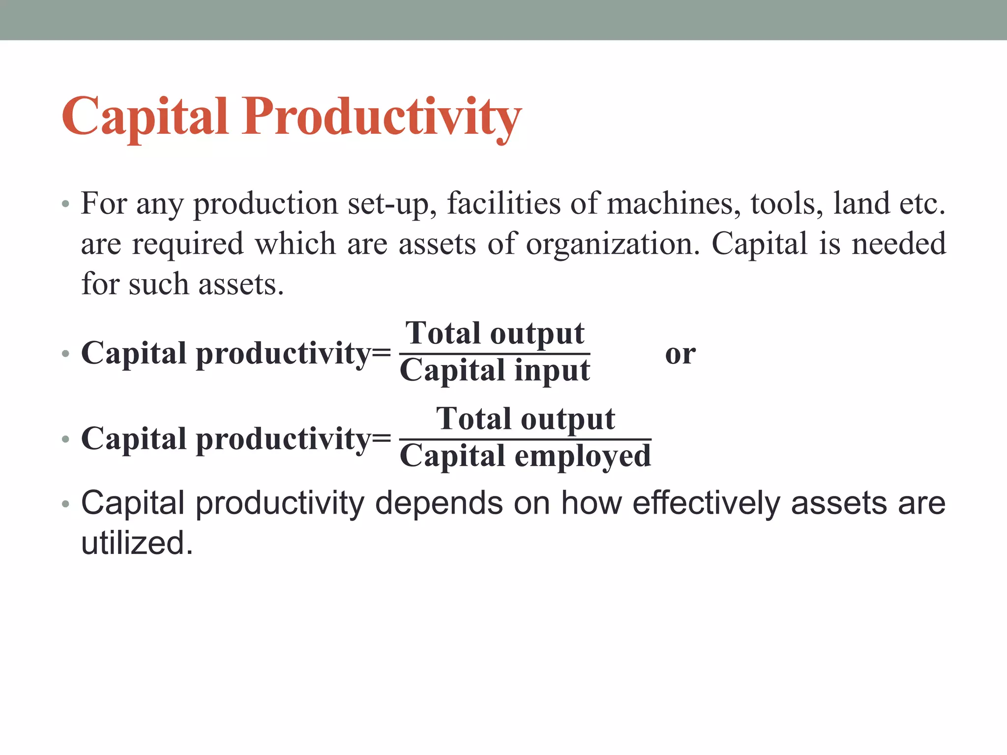 Capital Productivity
• For any production set-up, facilities of machines, tools, land etc.
are required which are assets of organization. Capital is needed
for such assets.
• Capital productivity=
Total output
Capital input
or
• Capital productivity=
Total output
Capital employed
• Capital productivity depends on how effectively assets are
utilized.
 