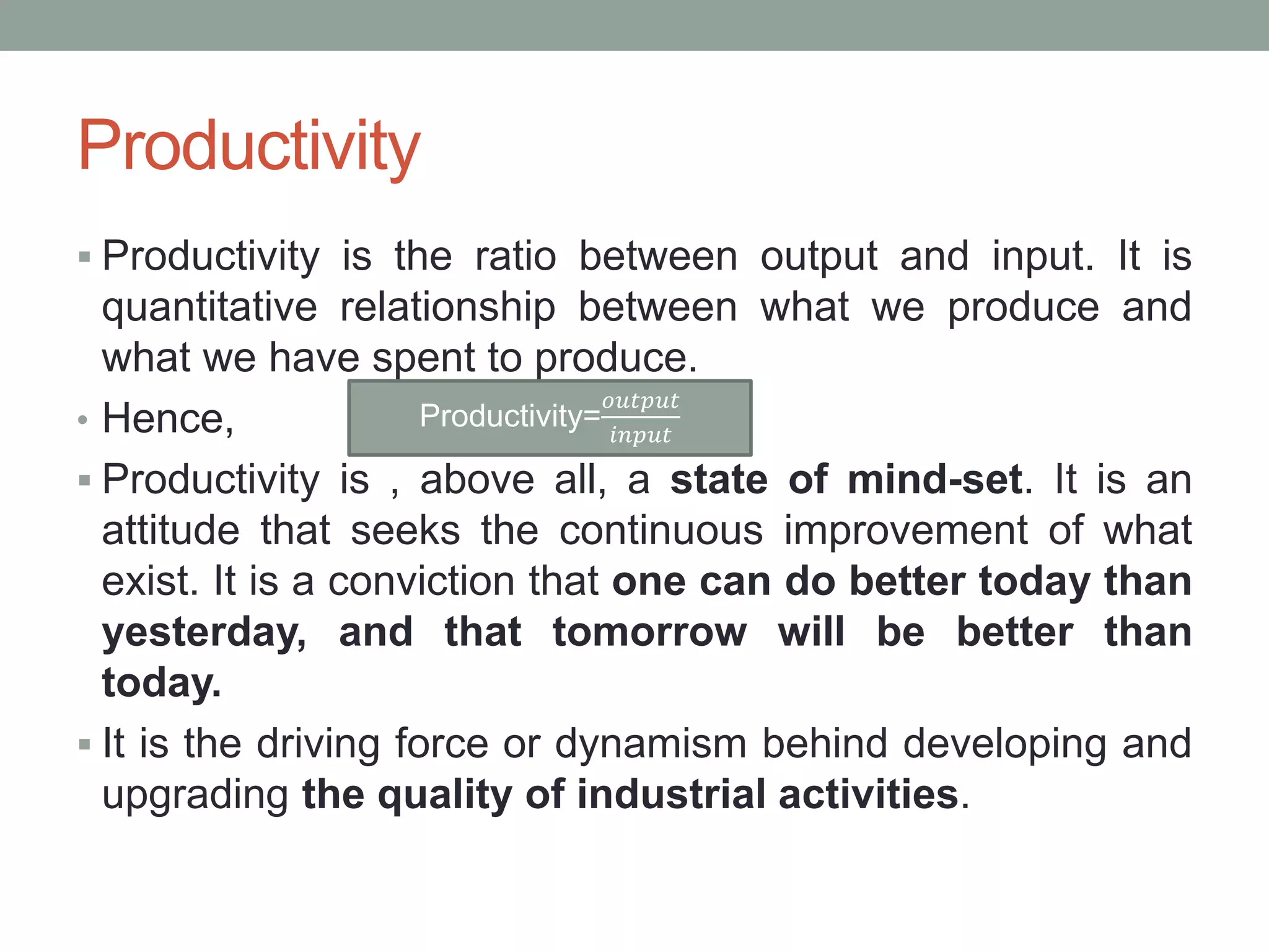 Productivity
 Productivity is the ratio between output and input. It is
quantitative relationship between what we produce and
what we have spent to produce.
• Hence,
 Productivity is , above all, a state of mind-set. It is an
attitude that seeks the continuous improvement of what
exist. It is a conviction that one can do better today than
yesterday, and that tomorrow will be better than
today.
 It is the driving force or dynamism behind developing and
upgrading the quality of industrial activities.
Productivity=
𝑜𝑢𝑡𝑝𝑢𝑡
𝑖𝑛𝑝𝑢𝑡
 