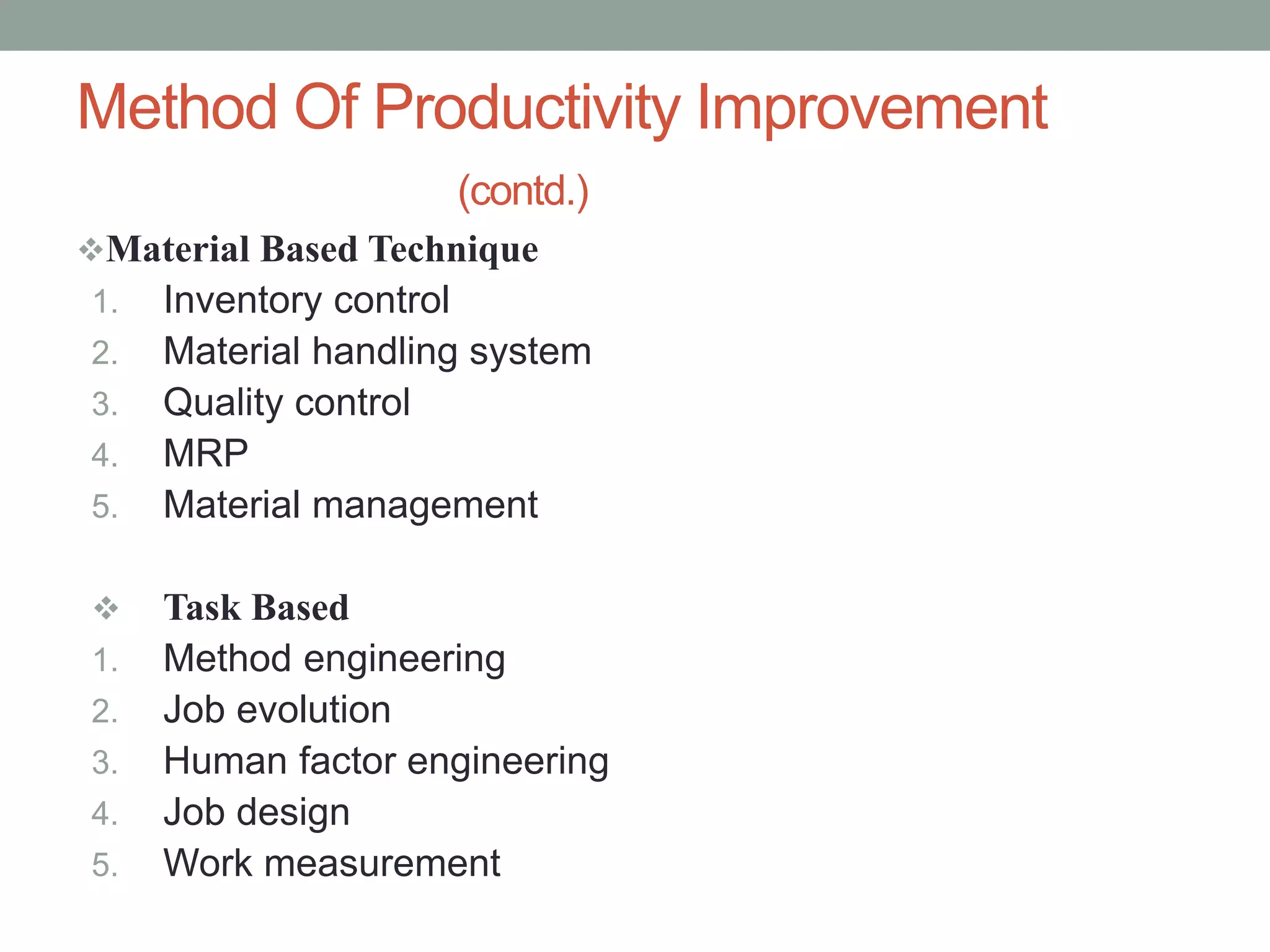 Material Based Technique
1. Inventory control
2. Material handling system
3. Quality control
4. MRP
5. Material management
 Task Based
1. Method engineering
2. Job evolution
3. Human factor engineering
4. Job design
5. Work measurement
Method Of Productivity Improvement
(contd.)
 