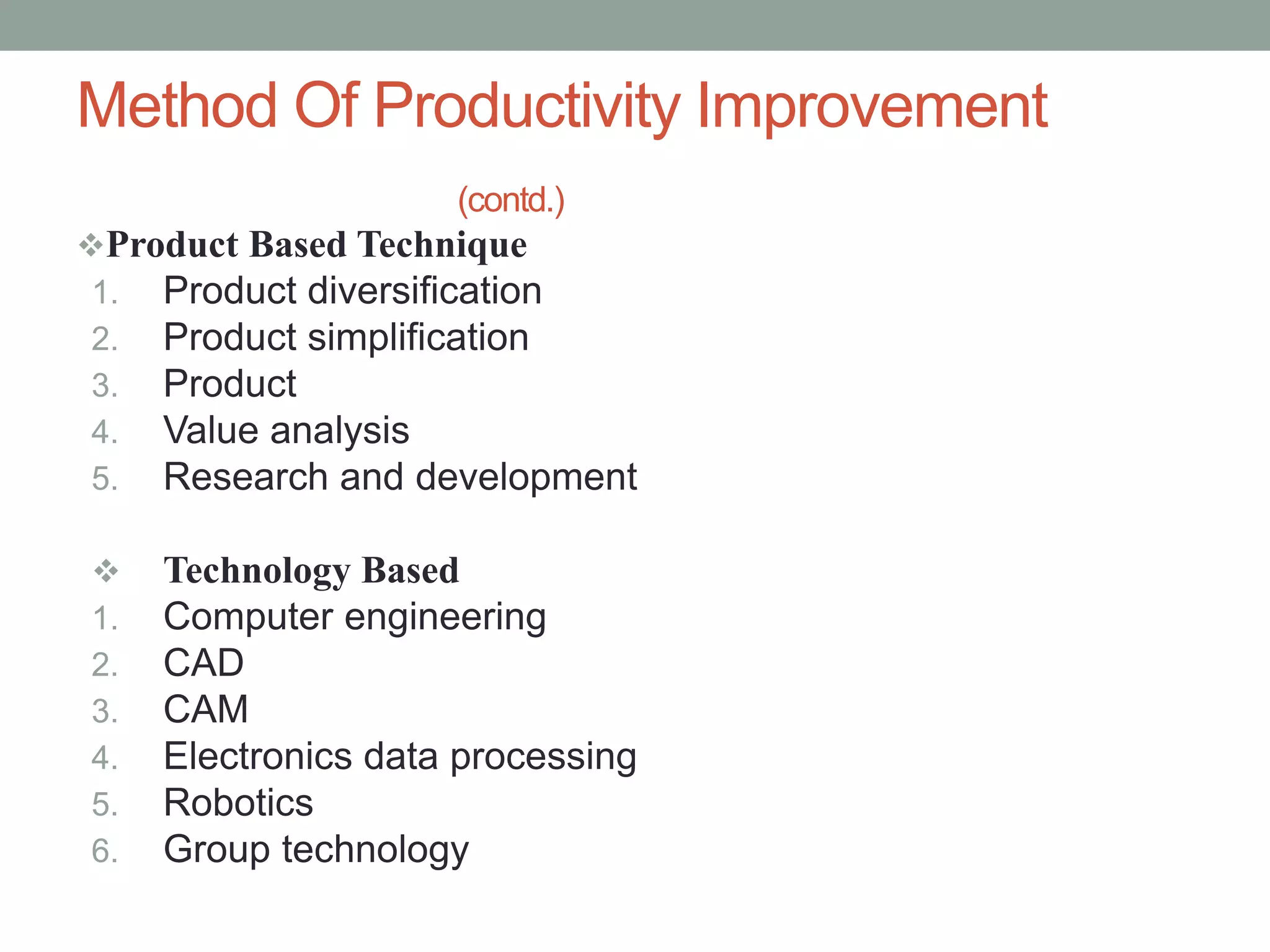 Product Based Technique
1. Product diversification
2. Product simplification
3. Product
4. Value analysis
5. Research and development
 Technology Based
1. Computer engineering
2. CAD
3. CAM
4. Electronics data processing
5. Robotics
6. Group technology
Method Of Productivity Improvement
(contd.)
 