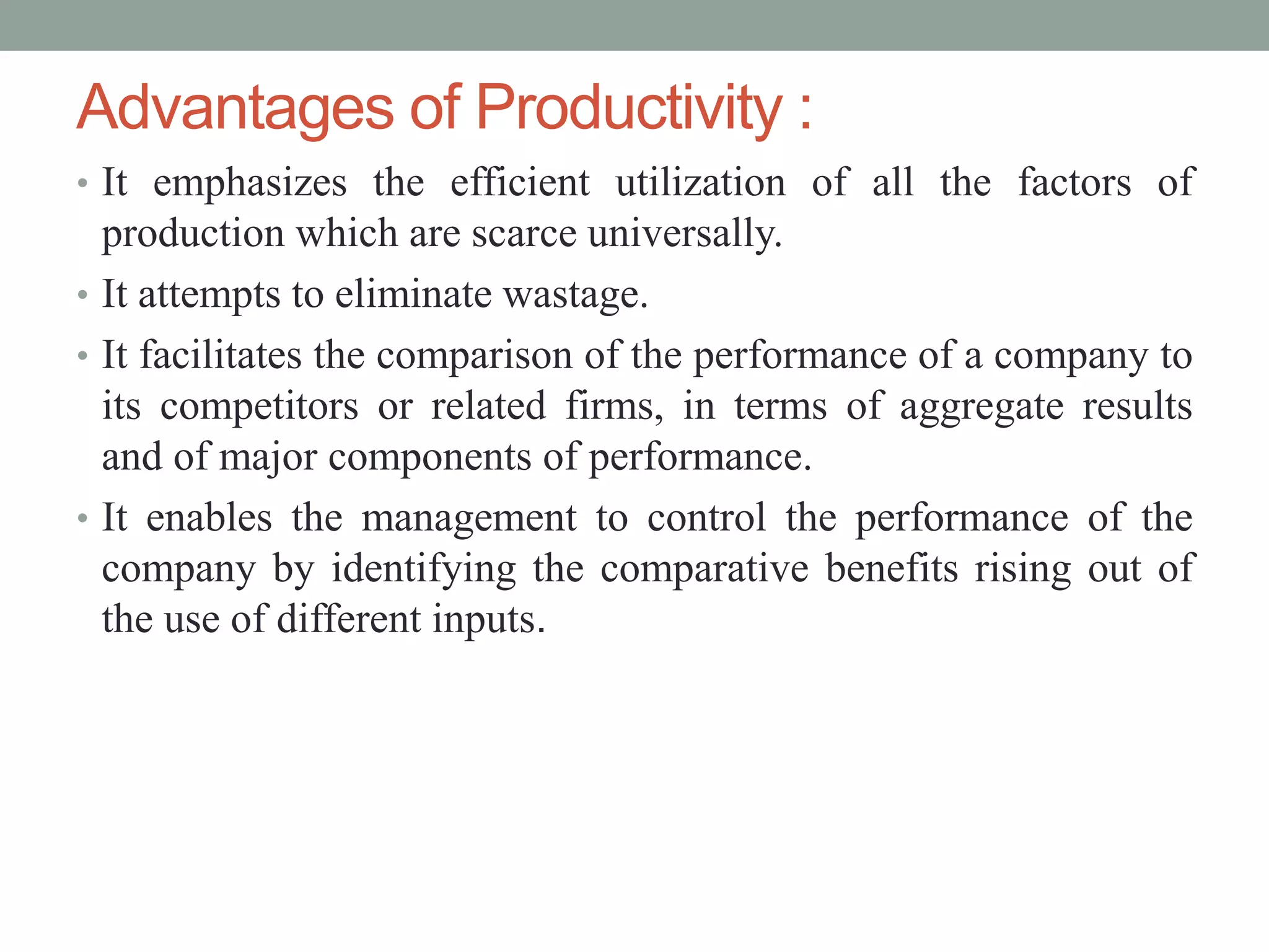 • It emphasizes the efficient utilization of all the factors of
production which are scarce universally.
• It attempts to eliminate wastage.
• It facilitates the comparison of the performance of a company to
its competitors or related firms, in terms of aggregate results
and of major components of performance.
• It enables the management to control the performance of the
company by identifying the comparative benefits rising out of
the use of different inputs.
Advantages of Productivity :
 