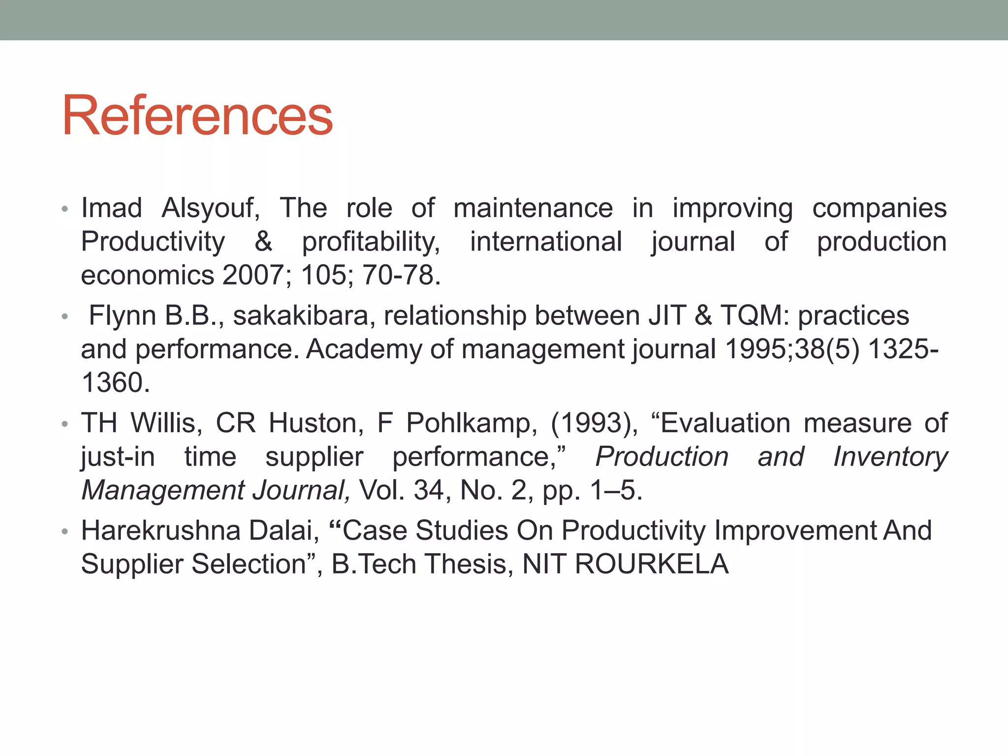 References
• Imad Alsyouf, The role of maintenance in improving companies
Productivity & profitability, international journal of production
economics 2007; 105; 70-78.
• Flynn B.B., sakakibara, relationship between JIT & TQM: practices
and performance. Academy of management journal 1995;38(5) 1325-
1360.
• TH Willis, CR Huston, F Pohlkamp, (1993), “Evaluation measure of
just-in time supplier performance,” Production and Inventory
Management Journal, Vol. 34, No. 2, pp. 1–5.
• Harekrushna Dalai, “Case Studies On Productivity Improvement And
Supplier Selection”, B.Tech Thesis, NIT ROURKELA
 