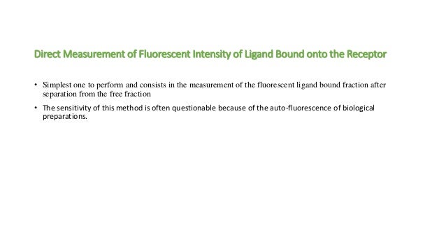 Direct Measurement of Fluorescent Intensity of Ligand Bound onto the Receptor
• Simplest one to perform and consists in the measurement of the fluorescent ligand bound fraction after
separation from the free fraction
• The sensitivity of this method is often questionable because of the auto-fluorescence of biological
preparations.
 