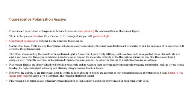 Fluorescence Polarization Assays
• Fluorescence polarization techniques can be used to measure more precisely the amount of bound fluorescent ligand.
• These techniques are based on the excitation of the biological sample with polarized light.
• Constrained fluorophores will emit highly polarized fluorescence.
• On the other hand, freely moving fluorophores which can easily rotate during the short period between their excitation and the emission of fluorescence will
scramble the polarized light.
• Therefore, when exciting the sample with a polarized light, a fluorescent ligand freely diffusing in the medium with an important molecular mobility will
emit a non polarized fluorescence, whereas upon binding a receptor, the molecular mobility of the fluorophore within the receptor-fluorescent ligand
complex will frequently decrease, and a polarized fluorescence emission will be observed leading to a high fluorescence anisotropy.
• Fluorescent ligands are simply added to the biological sample and no washing steps are required to measure fluorescence polarization, making it very simple
to adapt for high-throughput screening and allowing straightforward kinetics studies.
• However, the affinity of the fluorescent ligands should be high enough to bind to the receptor at low concentrations and therefore get a bound ligand-to-free
ligand ratio high enough to give a significant fluorescent polarization signal
• Fluorescent polarization assays which have been described as fast, sensitive and inexpensive have not been extensively used.
 