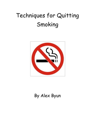 Techniques for Quitting Smoking<br />155257513970<br />By Alex Byun<br />Techniques for Quitting Smoking<br />All systems are needed in your body, and one of the very important systems is the respiratory system. The respiratory lets people breath and stay alive. A common habit that people have is smoking. Smoking harms the respiratory greatly. Secondhand smoke harms others too. Even though people do not smoke, because they breathe the smoke from smokers, they get harmed too. Smoking harms smokers, non-smokers, and the environment. Some ways to quit smoking are: reducing the number of cigarettes you smoke each day, only smoke a little bit of the cigarette, and smoke in long intervals.<br />Smoking is an unhealthy habit that affects your body greatly. Smoking causes problems for the mouth. Gum disease, bad breath, and weak teeth are examples of the result of smoking. Your teeth can also become yellow. Smoking also causes headaches. Smoke harms the bronchi and makes you cough. The risk of getting lung cancer is high for smokers. Also, smoking causes the heart to get damaged. Your kidneys are also harmed. The cause of the addiction to smoking is nicotine. It is a natural drug that makes people addicted. Nicotine makes people want to smoke more. This is why it is very hard to quit smoking. Smoking only causes harm to your body, and it also harms others who breathe the smoke. For their own health and for the health of others, quitting smoking is a good idea for smokers.<br />First, a technique for quitting smoking is reducing the number of cigarettes you smoke each day. Even smoking only one cigarette per day helps. Every day or week, smoke one less cigarette each day. If someone smokes a large number of cigarettes every day, the lungs are affected greatly. After a while of using the technique, you get used to not smoking as much. This helps your body and the risk of dying of lung cancer or other diseases is lower.<br />Another technique for quitting smoking is only smoking a little bit of a cigarette. More smoke causes more damage, and only smoking half or even less can help. If you normally smoke the whole cigarette, smoke only half or even less. This is better for your body and others too, because they do not breathe as much smoke. Controlling how much of the cigarette you smoke can make a big difference. Even better, smoking a little bit less of the cigarette every day would help. A very good technique would be to only breathe in smoke once and throw the cigarette away. <br />Finally, smoking in long intervals is a technique for quitting smoking. If you smoke every hour, reduce it to every two hours, and the next day, three. Smoking less often is a good technique to get your body and mind used to not smoking as much. To quit smoking, your body and mind have to get used to not smoking. This may take a while, but after a long time, smoking only one cigarette per day can become easy. Constantly damaging your lungs by smoking increases the risk of disease. <br />Smoking is harmful for smokers and non-smokers. It may be very hard, but quitting smoking will help you and others. Because of smokers, others have to suffer. Reducing the number of cigarettes you smoke each day, only smoking a little bit of a cigarette, and smoking in long intervals can help quit smoking. Using all these techniques at once will be very helpful in quitting smoking completely. It will also, of course, improve your health and other people’s health as well. Smokers need to quit smoking, and it will help everyone.<br />Bibliography:<br />Cigarette Smoking Cessation Information by EMedicineHealth.com. WebMD Inc. Web. 14 Mar. 2010. <http://www.emedicinehealth.com/cigarette_smoking/article_em.htm>.<br />quot;
Guide to Quitting Smoking.quot;
 ACS :: Guide to Quitting Smoking. American Cancer Society, 23 Nov. 2009. Web. 14 Mar. 2010. <http://www.cancer.org/docroot/PED/content/PED_10_13X_Guide_for_Quitting_Smoking.asp>.<br />How Smoking Affects Your Body. Parlay International. Web. 14 Mar. 2010. <http://www.quitsmoking.com/kopykit/reports/body.htm>.<br />