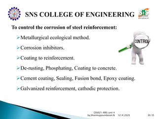 To control the corrosion of steel reinforcement:
Metallurgical ecological method.
Corrosion inhibitors.
Coating to reinforcement.
De-rusting, Phosphating, Coating to concrete.
Cement coating, Sealing, Fusion bond, Epoxy coating.
Galvanized reinforcement, cathodic protection.
CE6021-RRS/unit 4
by,Shanmugasundaram.N 30/3512/4/2020
 