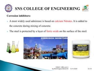 Corrosion inhibitors:
 A most widely used admixture is based on calcium Nitrates. It is added to
the concrete during mixing of concrete.
 The steel is protected by a layer of ferric oxide on the surface of the steel.
CE6021-RRS/unit 4
by,Shanmugasundaram.N 33/3512/4/2020
 