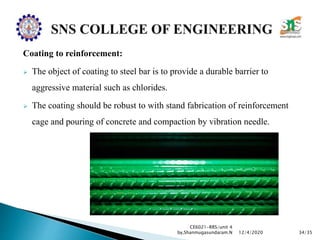 Coating to reinforcement:
 The object of coating to steel bar is to provide a durable barrier to
aggressive material such as chlorides.
 The coating should be robust to with stand fabrication of reinforcement
cage and pouring of concrete and compaction by vibration needle.
CE6021-RRS/unit 4
by,Shanmugasundaram.N 34/3512/4/2020
 